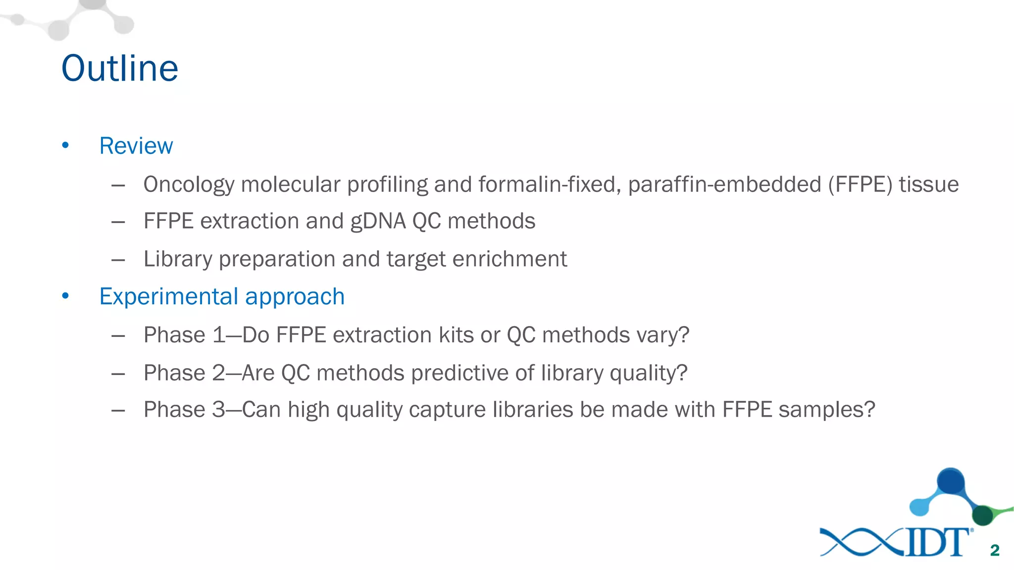 Outline
• Review
– Oncology molecular profiling and formalin-fixed, paraffin-embedded (FFPE) tissue
– FFPE extraction and gDNA QC methods
– Library preparation and target enrichment
• Experimental approach
– Phase 1—Do FFPE extraction kits or QC methods vary?
– Phase 2—Are QC methods predictive of library quality?
– Phase 3—Can high quality capture libraries be made with FFPE samples?
2
 