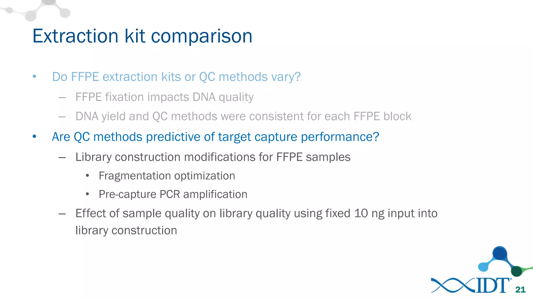 • Do FFPE extraction kits or QC methods vary?
– FFPE fixation impacts DNA quality
– DNA yield and QC methods were consistent for each FFPE block
• Are QC methods predictive of target capture performance?
– Library construction modifications for FFPE samples
• Fragmentation optimization
• Pre-capture PCR amplification
– Effect of sample quality on library quality using fixed 10 ng input into
library construction
Extraction kit comparison
21
 