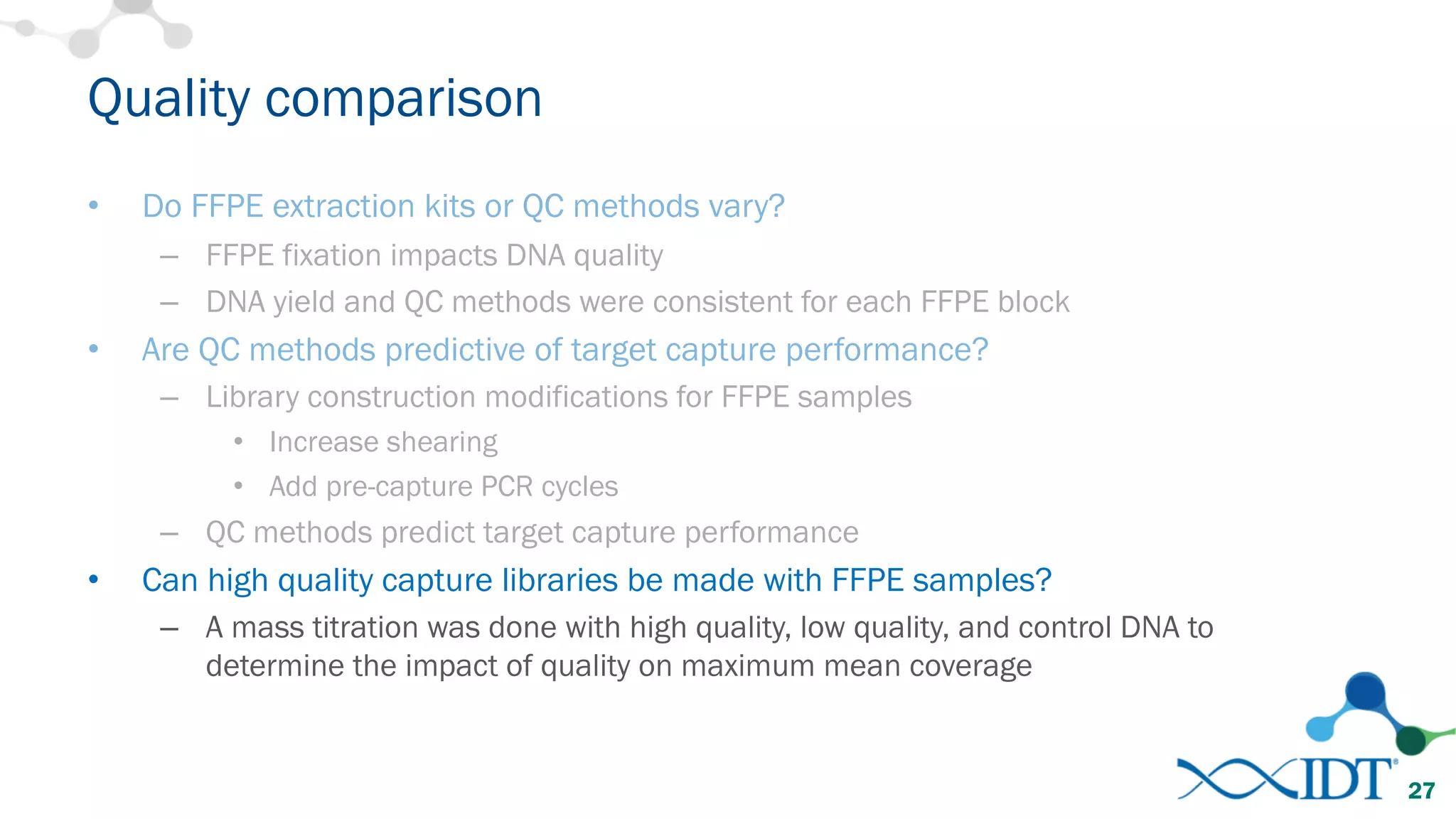 • Do FFPE extraction kits or QC methods vary?
– FFPE fixation impacts DNA quality
– DNA yield and QC methods were consistent for each FFPE block
• Are QC methods predictive of target capture performance?
– Library construction modifications for FFPE samples
• Increase shearing
• Add pre-capture PCR cycles
– QC methods predict target capture performance
• Can high quality capture libraries be made with FFPE samples?
– A mass titration was done with high quality, low quality, and control DNA to
determine the impact of quality on maximum mean coverage
Quality comparison
27
 