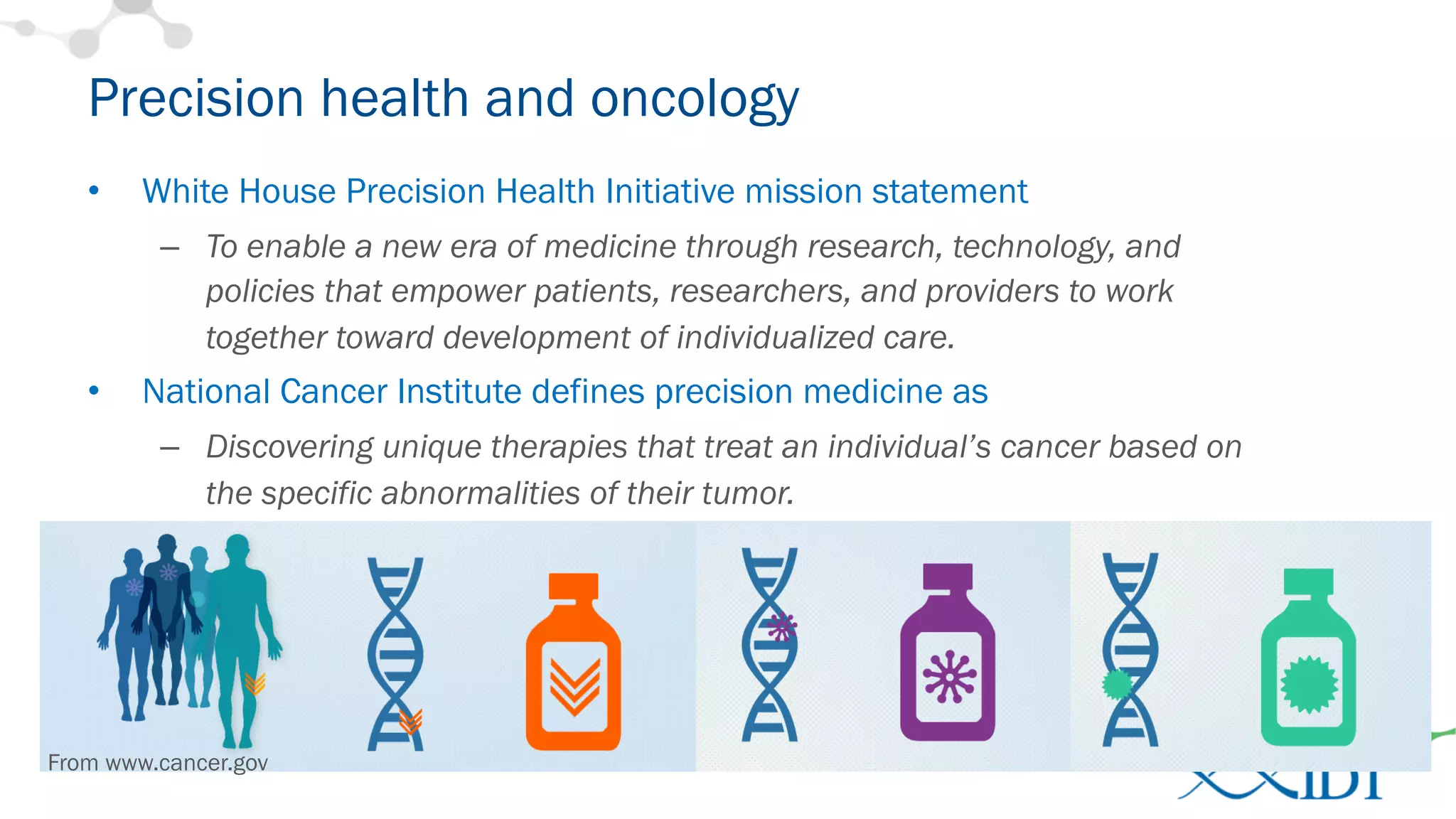 Precision health and oncology
• White House Precision Health Initiative mission statement
– To enable a new era of medicine through research, technology, and
policies that empower patients, researchers, and providers to work
together toward development of individualized care.
• National Cancer Institute defines precision medicine as
– Discovering unique therapies that treat an individual’s cancer based on
the specific abnormalities of their tumor.
From www.cancer.gov
 