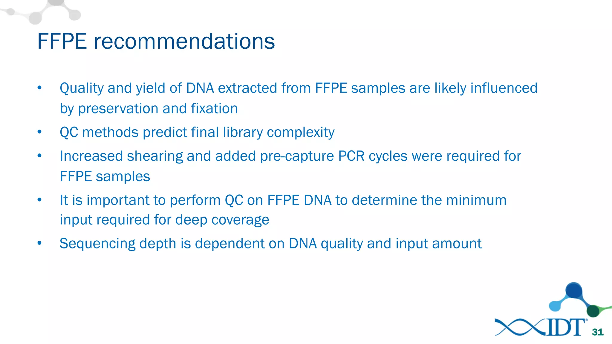 • Quality and yield of DNA extracted from FFPE samples are likely influenced
by preservation and fixation
• QC methods predict final library complexity
• Increased shearing and added pre-capture PCR cycles were required for
FFPE samples
• It is important to perform QC on FFPE DNA to determine the minimum
input required for deep coverage
• Sequencing depth is dependent on DNA quality and input amount
FFPE recommendations
31
 
