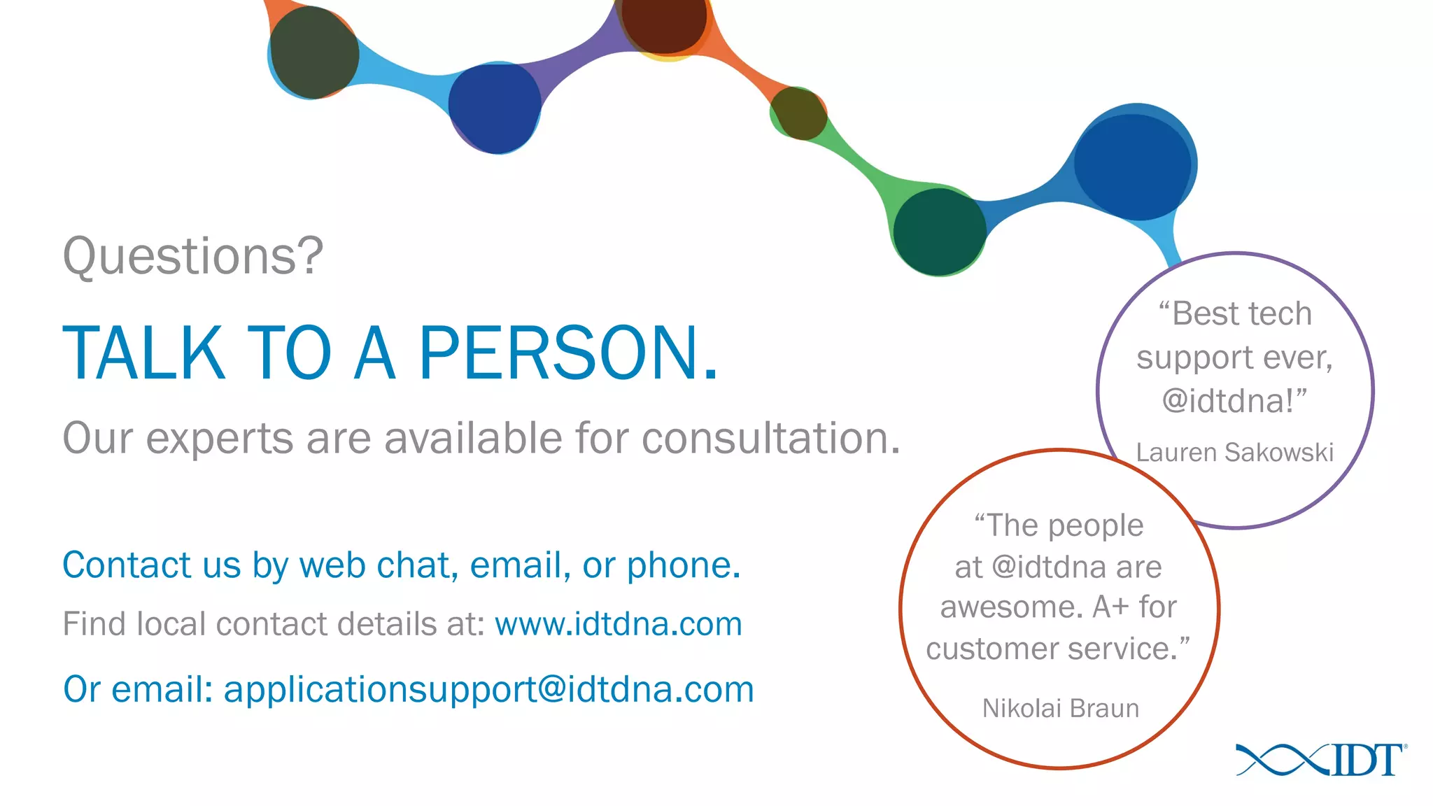 “Best tech
support ever,
@idtdna!”
Questions?
TALK TO A PERSON.
Lauren SakowskiOur experts are available for consultation.
“The people
at @idtdna are
awesome. A+ for
customer service.”
Nikolai Braun
Contact us by web chat, email, or phone.
Find local contact details at: www.idtdna.com
Or email: applicationsupport@idtdna.com
 