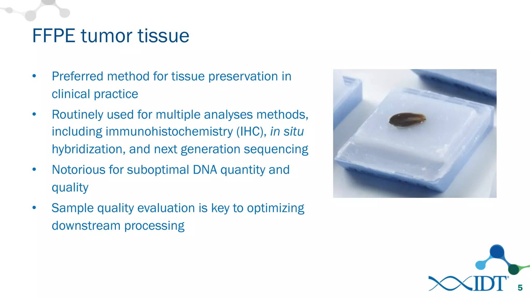 FFPE tumor tissue
• Preferred method for tissue preservation in
clinical practice
• Routinely used for multiple analyses methods,
including immunohistochemistry (IHC), in situ
hybridization, and next generation sequencing
• Notorious for suboptimal DNA quantity and
quality
• Sample quality evaluation is key to optimizing
downstream processing
5
 