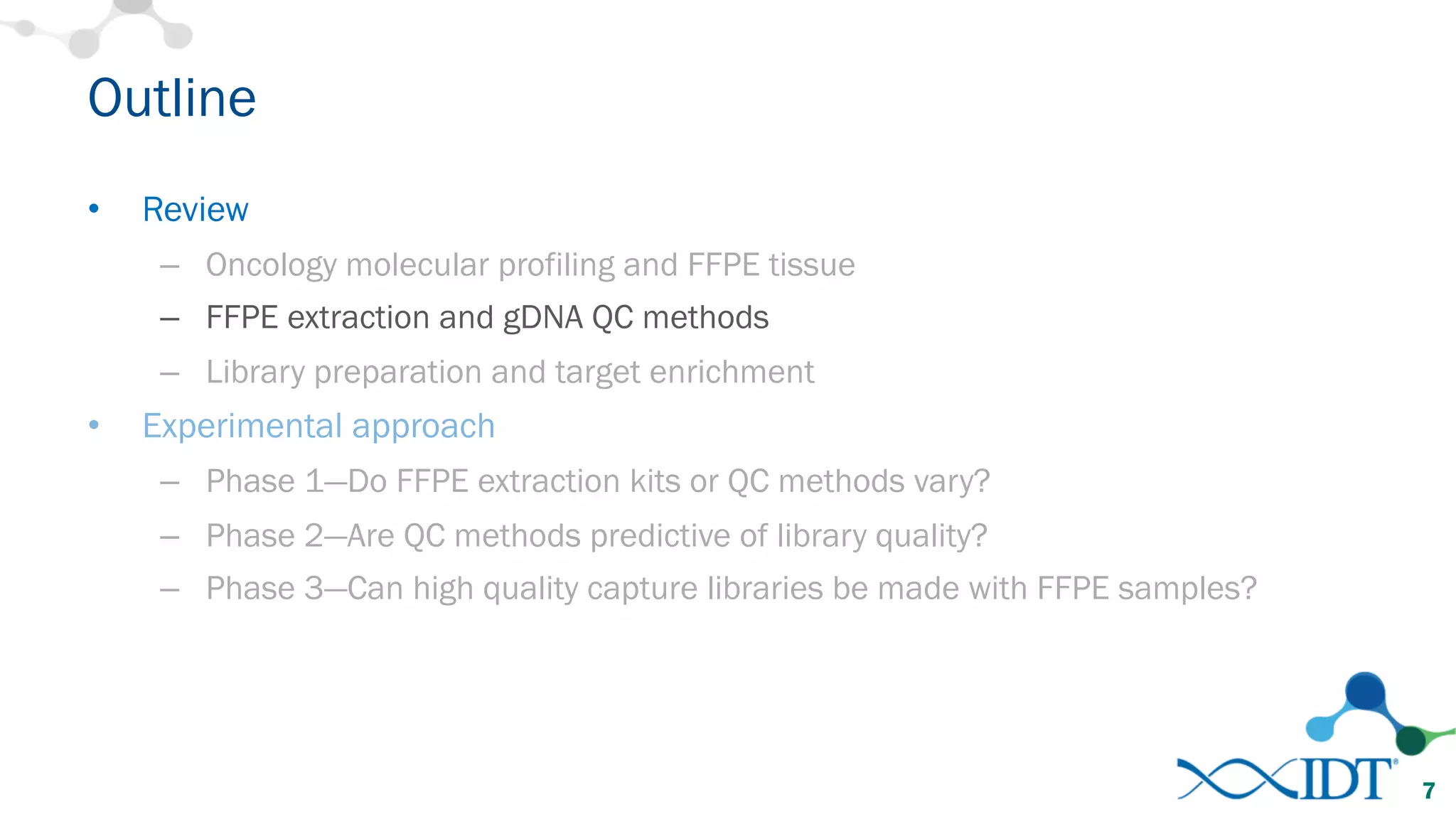 Outline
• Review
– Oncology molecular profiling and FFPE tissue
– FFPE extraction and gDNA QC methods
– Library preparation and target enrichment
• Experimental approach
– Phase 1—Do FFPE extraction kits or QC methods vary?
– Phase 2—Are QC methods predictive of library quality?
– Phase 3—Can high quality capture libraries be made with FFPE samples?
7
 