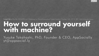 Yusuke Takahashi, PhD, Founder & CEO, AppSocially
yt@appsocial.ly
Invited Talk at The 6th GESL-EEPIS Joint Workshop on Global Environment System Analysis, October 14th, 2016, SFC, Keio University, Japan
How to surround yourself
with machine?
 
