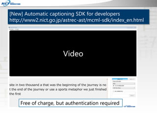 [New] Automatic captioning SDK for developers
http://www2.nict.go.jp/astrec-ast/mcml-sdk/index_en.html
Free of charge, but...