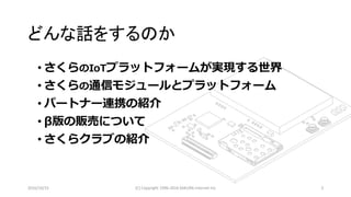 2016/10/15 (C) Copyright 1996-2016 SAKURA Internet Inc 3
• さくらのIoTプラットフォームが実現する世界
• さくらの通信モジュールとプラットフォーム
• パートナー連携の紹介
• β版の販売について
• さくらクラブの紹介
どんな話をするのか
 