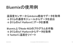 2016/10/15 (C) Copyright 1996-2016 SAKURA Internet Inc 34
温湿度センサーからArduino経由でデータを取得
→ さくらの通信モジュールからデータを送出
→ さくらのIoT Platformにデータを蓄積
Bluemix上でNode-REDのプログラムを作動
→ さくらのIoT Platformからデータを取得
→ Twitterに温度をツイート
Bluemixの使用例
 