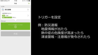 トリガーを設定
例：防災速報
地震情報が出たら
熱中症の危険度が高まったら
津波警報・注意報が発令されたら
 