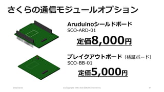 2016/10/15 (C) Copyright 1996-2016 SAKURA Internet Inc 47
定価8,000円
ブレイクアウトボード（検証ボード）
SCO-BB-01
定価5,000円
Aruduinoシールドボード
SCO-ARD-01
さくらの通信モジュールオプション
 