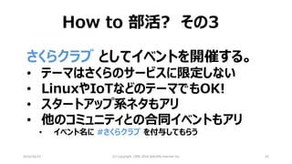 2016/10/15 (C) Copyright 1996-2016 SAKURA Internet Inc 62
How to 部活? その3
さくらクラブ としてイベントを開催する。
• テーマはさくらのサービスに限定しない
• LinuxやIoTなどのテーマでもOK!
• スタートアップ系ネタもアリ
• 他のコミュニティとの合同イベントもアリ
• イベント名に #さくらクラブ を付与してもらう
 