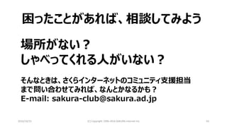 2016/10/15 (C) Copyright 1996-2016 SAKURA Internet Inc 63
困ったことがあれば、相談してみよう
場所がない？
しゃべってくれる人がいない？
そんなときは、さくらインターネットのコミュニティ支援担当
まで問い合わせてみれば、なんとかなるかも？
E-mail: sakura-club@sakura.ad.jp
 