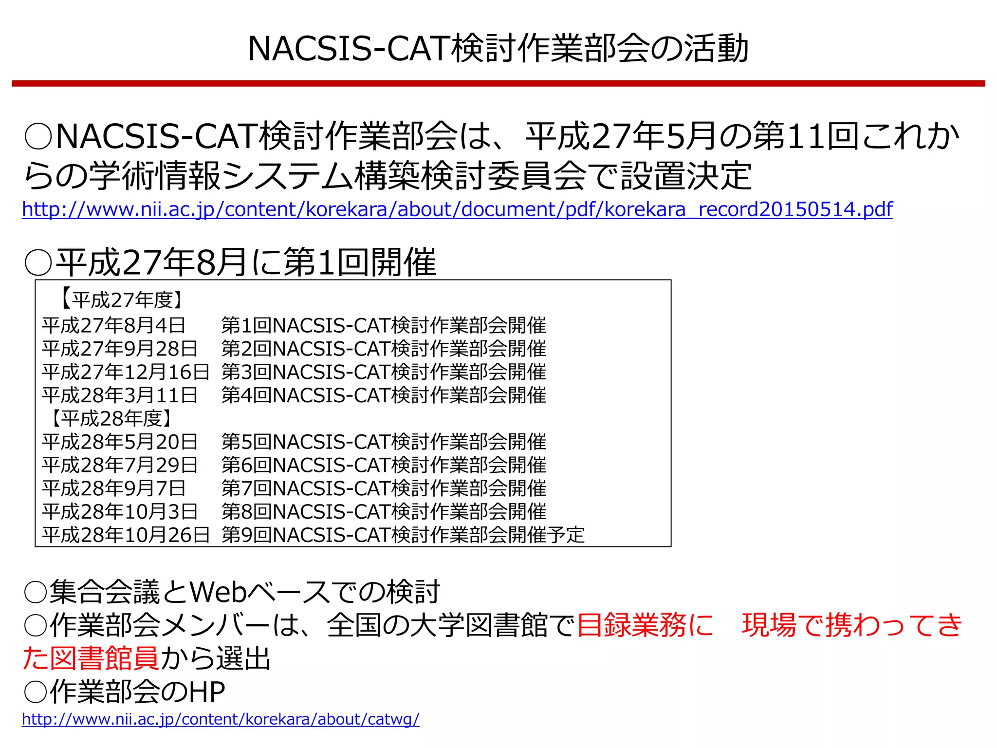 NACSIS-CAT検討作業部会の活動
○NACSIS-CAT検討作業部会は、平成27年5月の第11回これか
らの学術情報システム構築検討委員会で設置決定
http://www.nii.ac.jp/content/korekara/about/document/pdf/korekara_record20150514.pdf
○平成27年8月に第1回開催
【平成27年度】
平成27年8月4日 第1回NACSIS-CAT検討作業部会開催
平成27年9月28日 第2回NACSIS-CAT検討作業部会開催
平成27年12月16日 第3回NACSIS-CAT検討作業部会開催
平成28年3月11日 第4回NACSIS-CAT検討作業部会開催
【平成28年度】
平成28年5月20日 第5回NACSIS-CAT検討作業部会開催
平成28年7月29日 第6回NACSIS-CAT検討作業部会開催
平成28年9月7日 第7回NACSIS-CAT検討作業部会開催
平成28年10月3日 第8回NACSIS-CAT検討作業部会開催
平成28年10月26日 第9回NACSIS-CAT検討作業部会開催予定
○集合会議とWebベースでの検討
○作業部会メンバーは、全国の大学図書館で目録業務に 現場で携わってき
た図書館員から選出
○作業部会のHP
http://www.nii.ac.jp/content/korekara/about/catwg/
 