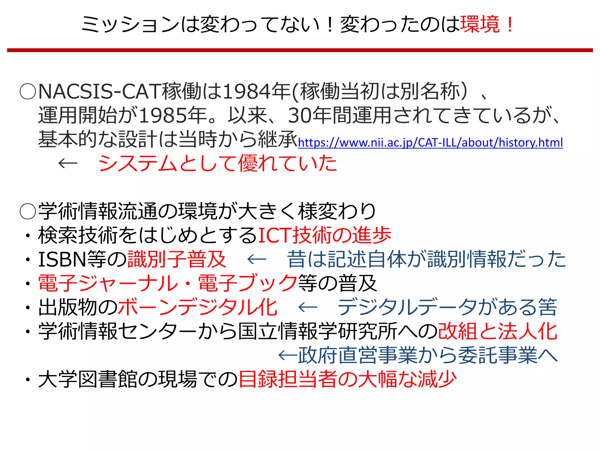 ミッションは変わってない！変わったのは環境！
○NACSIS-CAT稼働は1984年(稼働当初は別名称）、
運用開始が1985年。以来、30年間運用されてきているが、
基本的な設計は当時から継承https://www.nii.ac.jp/CAT-ILL/about/history.html
← システムとして優れていた
○学術情報流通の環境が大きく様変わり
・検索技術をはじめとするICT技術の進歩
・ISBN等の識別子普及 ← 昔は記述自体が識別情報だった
・電子ジャーナル・電子ブック等の普及
・出版物のボーンデジタル化 ← デジタルデータがある筈
・学術情報センターから国立情報学研究所への改組と法人化
←政府直営事業から委託事業へ
・大学図書館の現場での目録担当者の大幅な減少
 