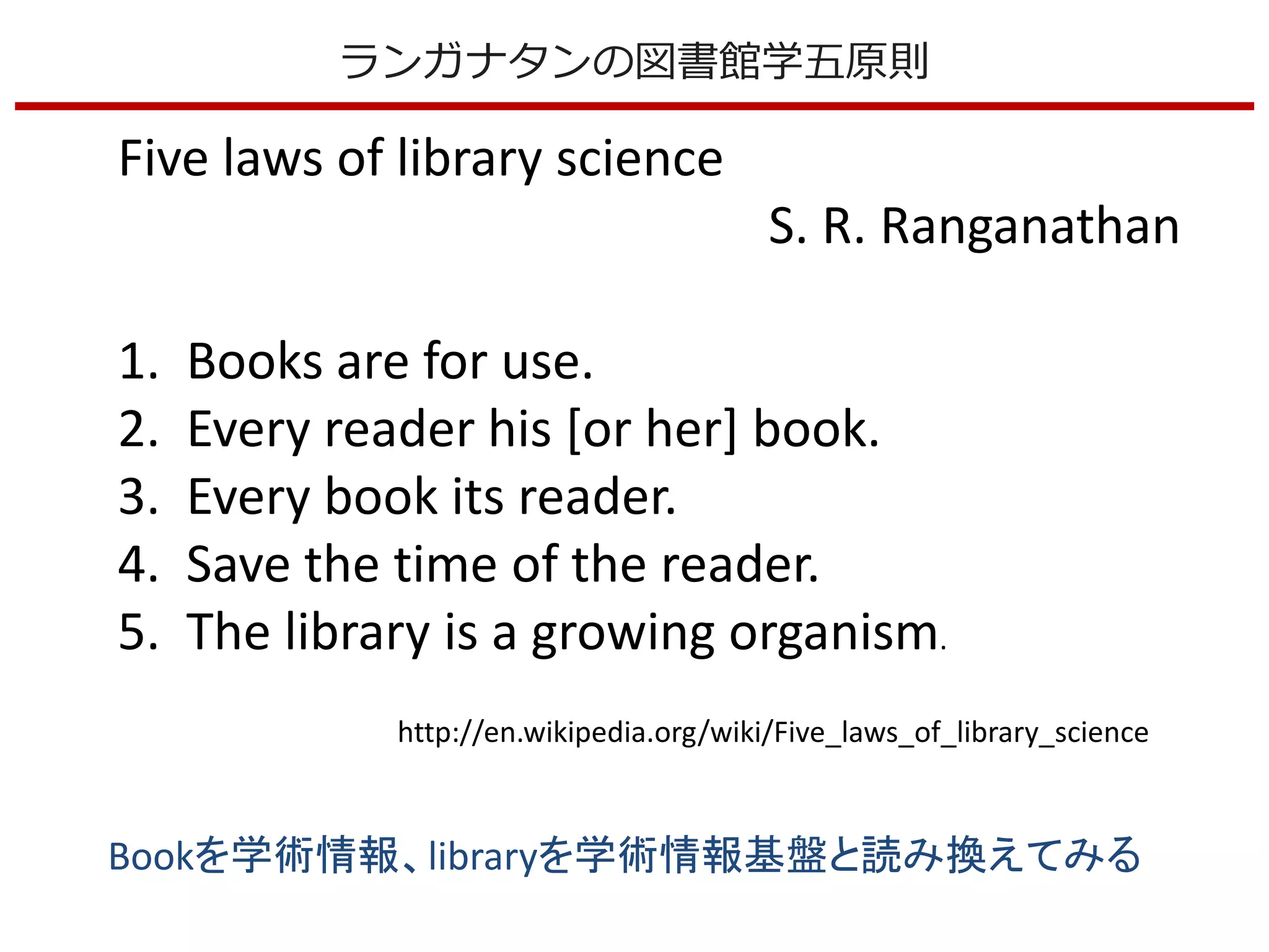 Five laws of library science
S. R. Ranganathan
1. Books are for use.
2. Every reader his [or her] book.
3. Every book its reader.
4. Save the time of the reader.
5. The library is a growing organism.
http://en.wikipedia.org/wiki/Five_laws_of_library_science
Bookを学術情報、libraryを学術情報基盤と読み換えてみる
ランガナタンの図書館学五原則
 