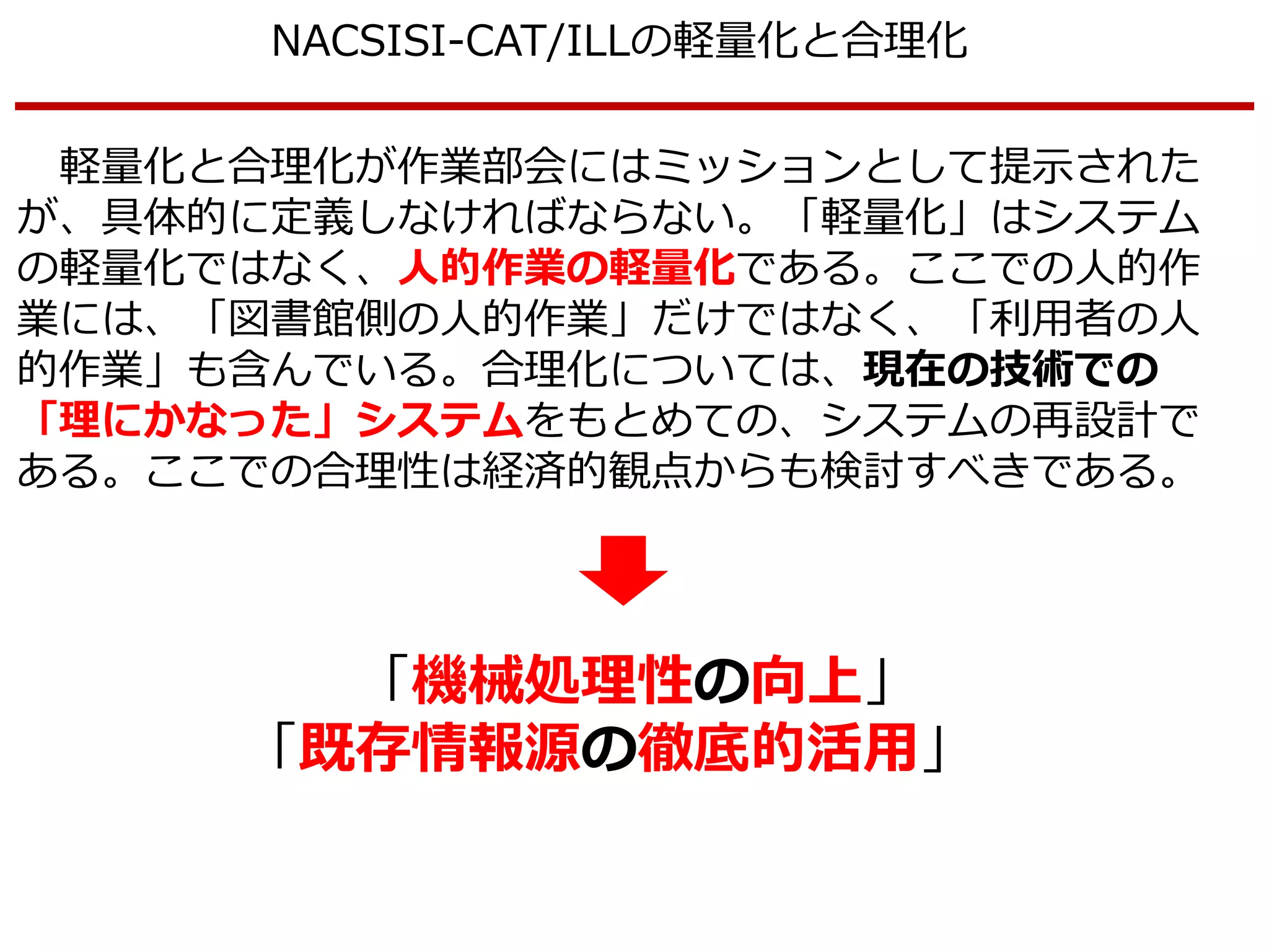 NACSISI-CAT/ILLの軽量化と合理化
軽量化と合理化が作業部会にはミッションとして提示された
が、具体的に定義しなければならない。「軽量化」はシステム
の軽量化ではなく、人的作業の軽量化である。ここでの人的作
業には、「図書館側の人的作業」だけではなく、「利用者の人
的作業」も含んでいる。合理化については、現在の技術での
「理にかなった」システムをもとめての、システムの再設計で
ある。ここでの合理性は経済的観点からも検討すべきである。
「機械処理性の向上」
「既存情報源の徹底的活用」
 