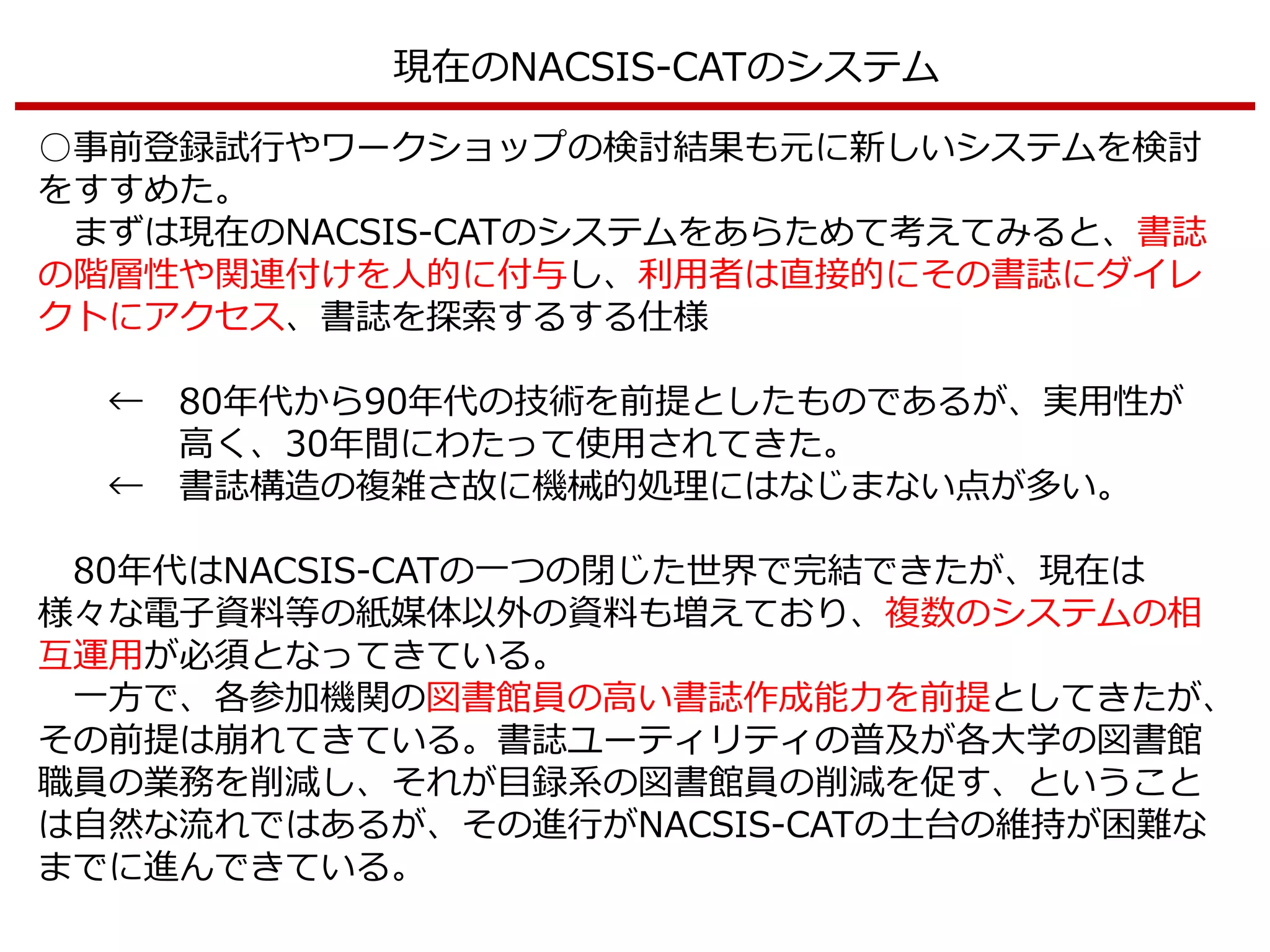 現在のNACSIS-CATのシステム
○事前登録試行やワークショップの検討結果も元に新しいシステムを検討
をすすめた。
まずは現在のNACSIS-CATのシステムをあらためて考えてみると、書誌
の階層性や関連付けを人的に付与し、利用者は直接的にその書誌にダイレ
クトにアクセス、書誌を探索するする仕様
← 80年代から90年代の技術を前提としたものであるが、実用性が
高く、30年間にわたって使用されてきた。
← 書誌構造の複雑さ故に機械的処理にはなじまない点が多い。
80年代はNACSIS-CATの一つの閉じた世界で完結できたが、現在は
様々な電子資料等の紙媒体以外の資料も増えており、複数のシステムの相
互運用が必須となってきている。
一方で、各参加機関の図書館員の高い書誌作成能力を前提としてきたが、
その前提は崩れてきている。書誌ユーティリティの普及が各大学の図書館
職員の業務を削減し、それが目録系の図書館員の削減を促す、ということ
は自然な流れではあるが、その進行がNACSIS-CATの土台の維持が困難な
までに進んできている。
 