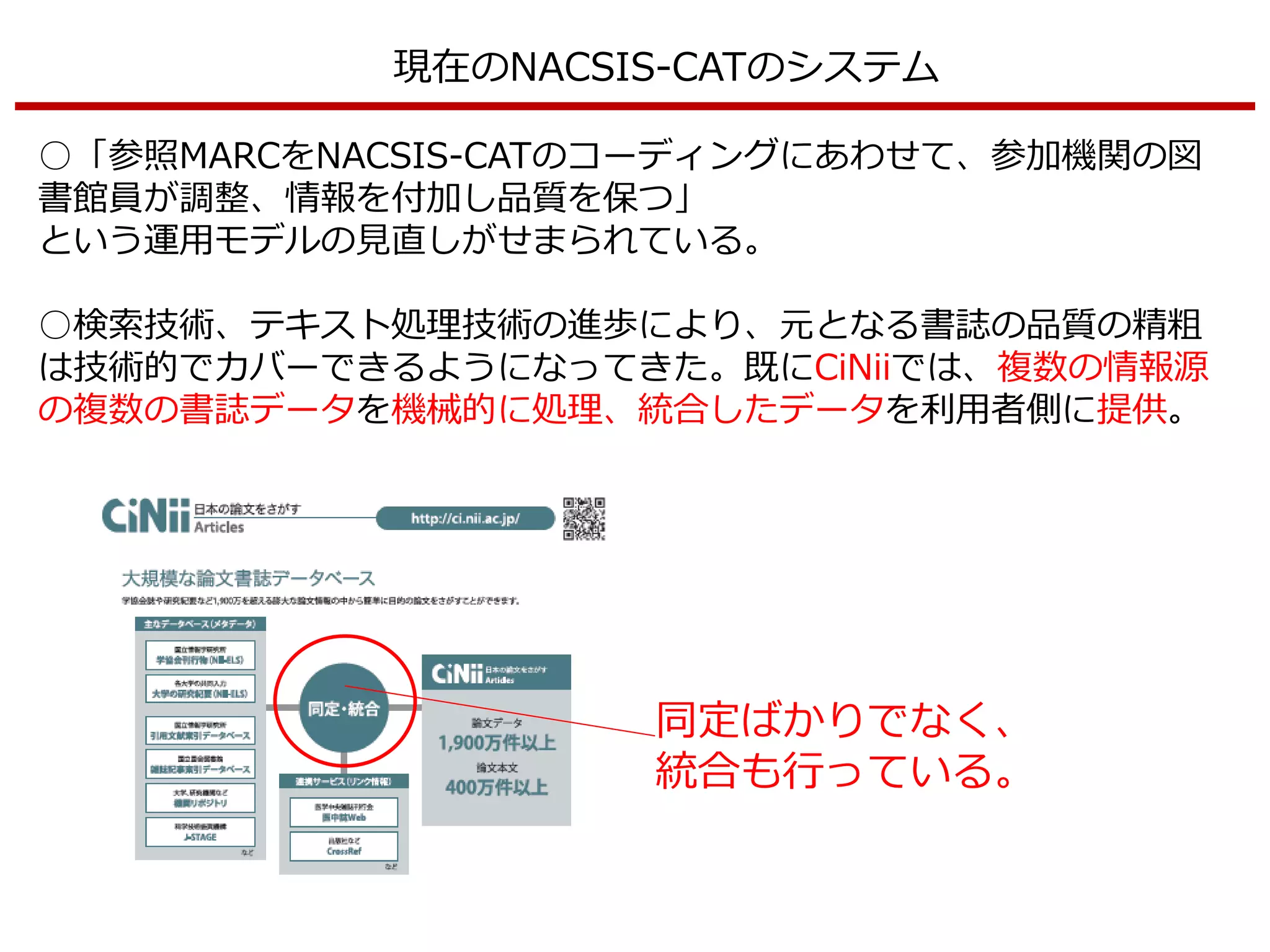 現在のNACSIS-CATのシステム
○「参照MARCをNACSIS-CATのコーディングにあわせて、参加機関の図
書館員が調整、情報を付加し品質を保つ」
という運用モデルの見直しがせまられている。
○検索技術、テキスト処理技術の進歩により、元となる書誌の品質の精粗
は技術的でカバーできるようになってきた。既にCiNiiでは、複数の情報源
の複数の書誌データを機械的に処理、統合したデータを利用者側に提供。
同定ばかりでなく、
統合も行っている。
 
