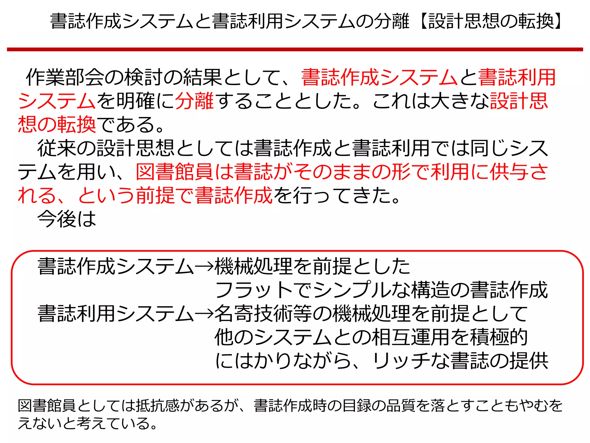 書誌作成システムと書誌利用システムの分離【設計思想の転換】
作業部会の検討の結果として、書誌作成システムと書誌利用
システムを明確に分離することとした。これは大きな設計思
想の転換である。
従来の設計思想としては書誌作成と書誌利用では同じシス
テムを用い、図書館員は書誌がそのままの形で利用に供与さ
れる、という前提で書誌作成を行ってきた。
今後は
書誌作成システム→機械処理を前提とした
フラットでシンプルな構造の書誌作成
書誌利用システム→名寄技術等の機械処理を前提として
他のシステムとの相互運用を積極的
にはかりながら、リッチな書誌の提供
図書館員としては抵抗感があるが、書誌作成時の目録の品質を落とすこともやむを
えないと考えている。
 