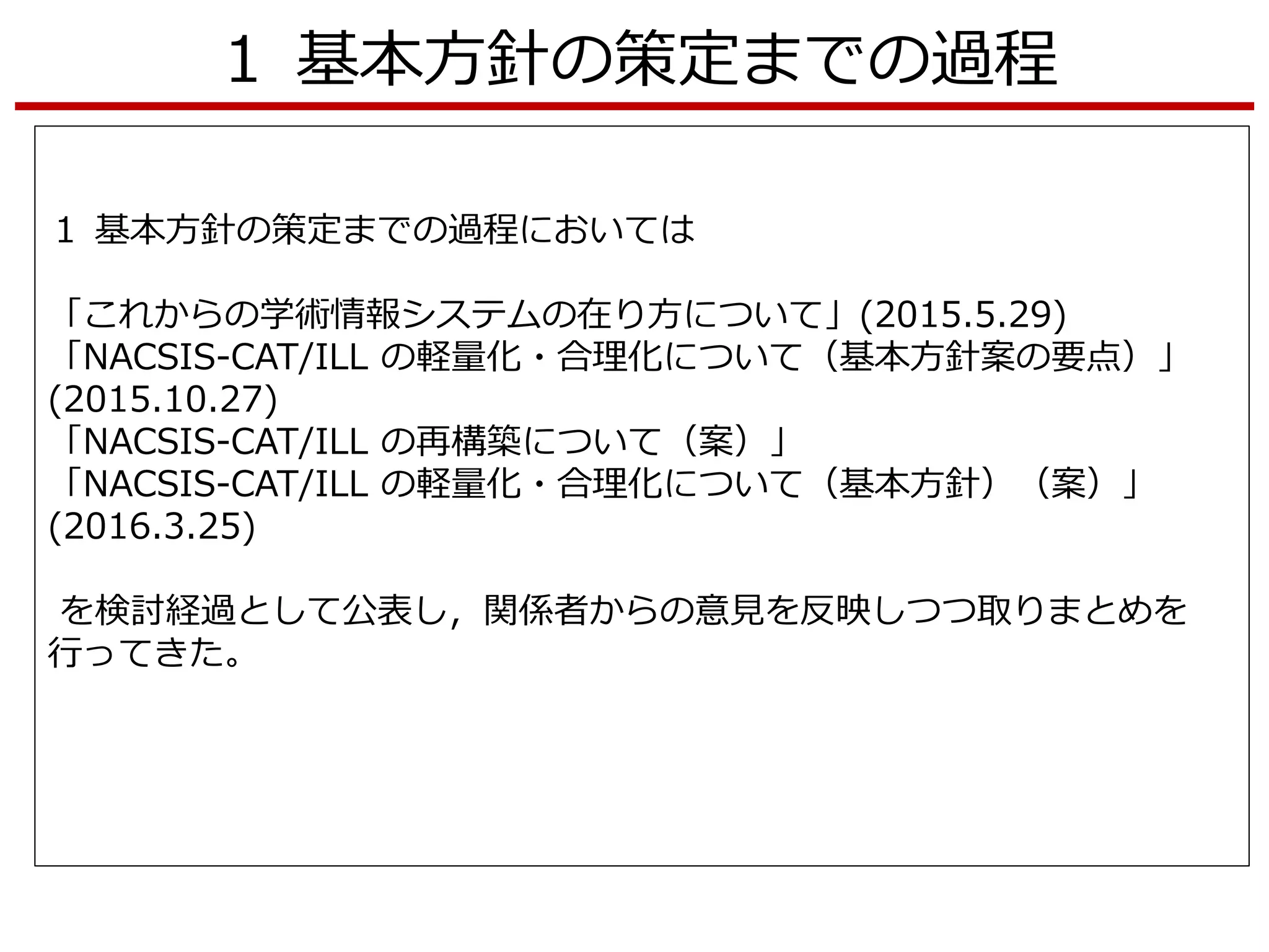 １ 基本方針の策定までの過程
１ 基本方針の策定までの過程においては
「これからの学術情報システムの在り方について」(2015.5.29)
「NACSIS-CAT/ILL の軽量化・合理化について（基本方針案の要点）」
(2015.10.27)
「NACSIS-CAT/ILL の再構築について（案）」
「NACSIS-CAT/ILL の軽量化・合理化について（基本方針）（案）」
(2016.3.25)
を検討経過として公表し，関係者からの意見を反映しつつ取りまとめを
行ってきた。
 