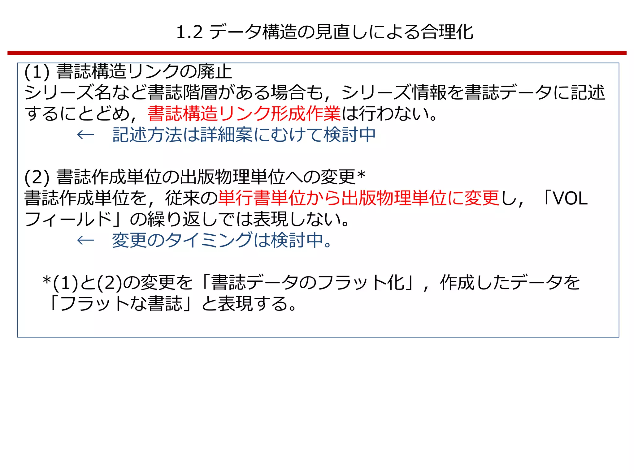 1.2 データ構造の見直しによる合理化
(1) 書誌構造リンクの廃止
シリーズ名など書誌階層がある場合も，シリーズ情報を書誌データに記述
するにとどめ，書誌構造リンク形成作業は行わない。
← 記述方法は詳細案にむけて検討中
(2) 書誌作成単位の出版物理単位への変更*
書誌作成単位を，従来の単行書単位から出版物理単位に変更し，「VOL
フィールド」の繰り返しでは表現しない。
← 変更のタイミングは検討中。
*(1)と(2)の変更を「書誌データのフラット化」，作成したデータを
「フラットな書誌」と表現する。
 