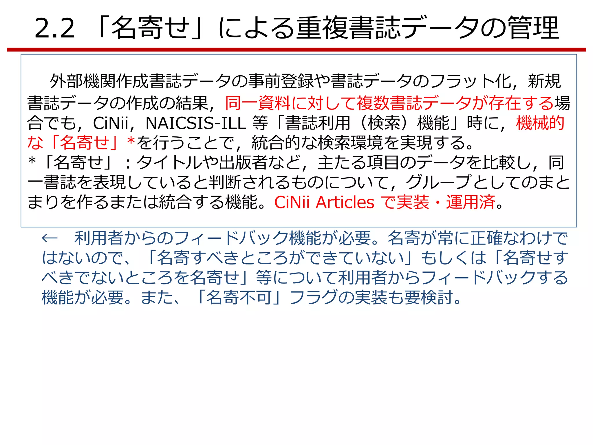 2.2 「名寄せ」による重複書誌データの管理
外部機関作成書誌データの事前登録や書誌データのフラット化，新規
書誌データの作成の結果，同一資料に対して複数書誌データが存在する場
合でも，CiNii，NAICSIS-ILL 等「書誌利用（検索）機能」時に，機械的
な「名寄せ」*を行うことで，統合的な検索環境を実現する。
*「名寄せ」：タイトルや出版者など，主たる項目のデータを比較し，同
一書誌を表現していると判断されるものについて，グループとしてのまと
まりを作るまたは統合する機能。CiNii Articles で実装・運用済。
← 利用者からのフィードバック機能が必要。名寄が常に正確なわけで
はないので、「名寄すべきところができていない」もしくは「名寄せす
べきでないところを名寄せ」等について利用者からフィードバックする
機能が必要。また、「名寄不可」フラグの実装も要検討。
 