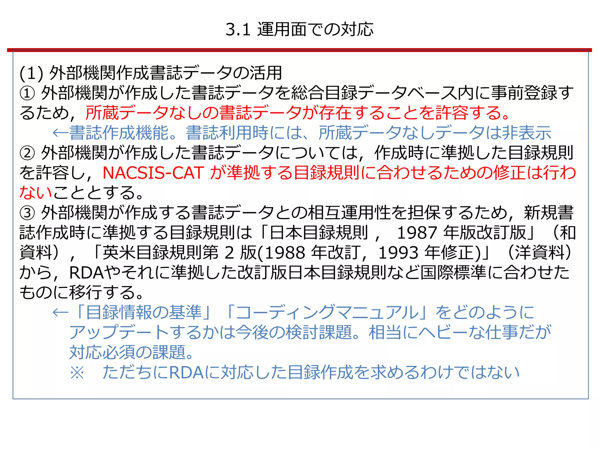 3.1 運用面での対応
(1) 外部機関作成書誌データの活用
① 外部機関が作成した書誌データを総合目録データベース内に事前登録す
るため，所蔵データなしの書誌データが存在することを許容する。
←書誌作成機能。書誌利用時には、所蔵データなしデータは非表示
② 外部機関が作成した書誌データについては，作成時に準拠した目録規則
を許容し，NACSIS-CAT が準拠する目録規則に合わせるための修正は行わ
ないこととする。
③ 外部機関が作成する書誌データとの相互運用性を担保するため，新規書
誌作成時に準拠する目録規則は「日本目録規則 ， 1987 年版改訂版」（和
資料），「英米目録規則第 2 版(1988 年改訂，1993 年修正)」（洋資料）
から，RDAやそれに準拠した改訂版日本目録規則など国際標準に合わせた
ものに移行する。
←「目録情報の基準」「コーディングマニュアル」をどのように
アップデートするかは今後の検討課題。相当にヘビーな仕事だが
対応必須の課題。
※ ただちにRDAに対応した目録作成を求めるわけではない
 