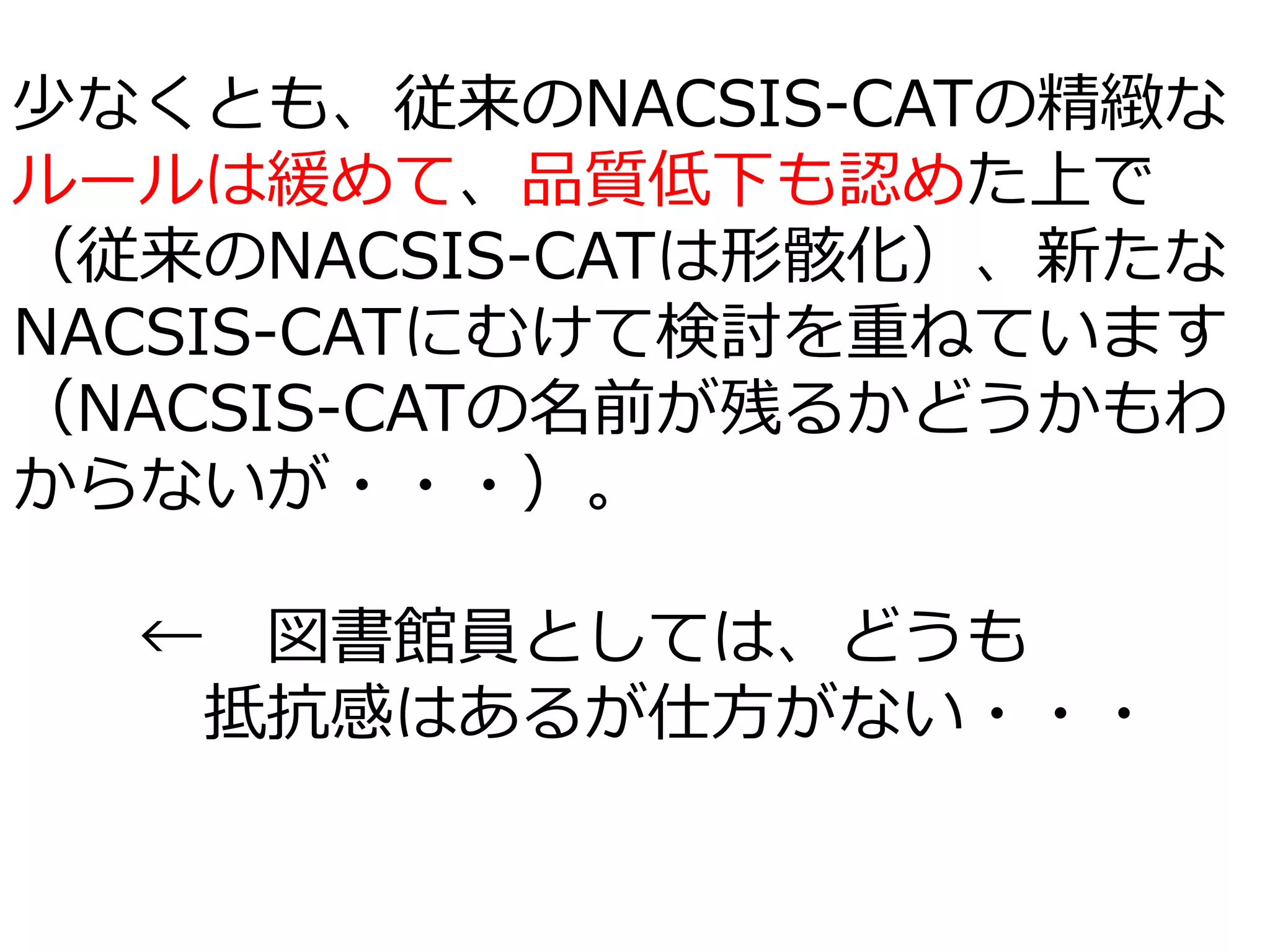 少なくとも、従来のNACSIS-CATの精緻な
ルールは緩めて、品質低下も認めた上で
（従来のNACSIS-CATは形骸化）、新たな
NACSIS-CATにむけて検討を重ねています
（NACSIS-CATの名前が残るかどうかもわ
からないが・・・）。
← 図書館員としては、どうも
抵抗感はあるが仕方がない・・・
 