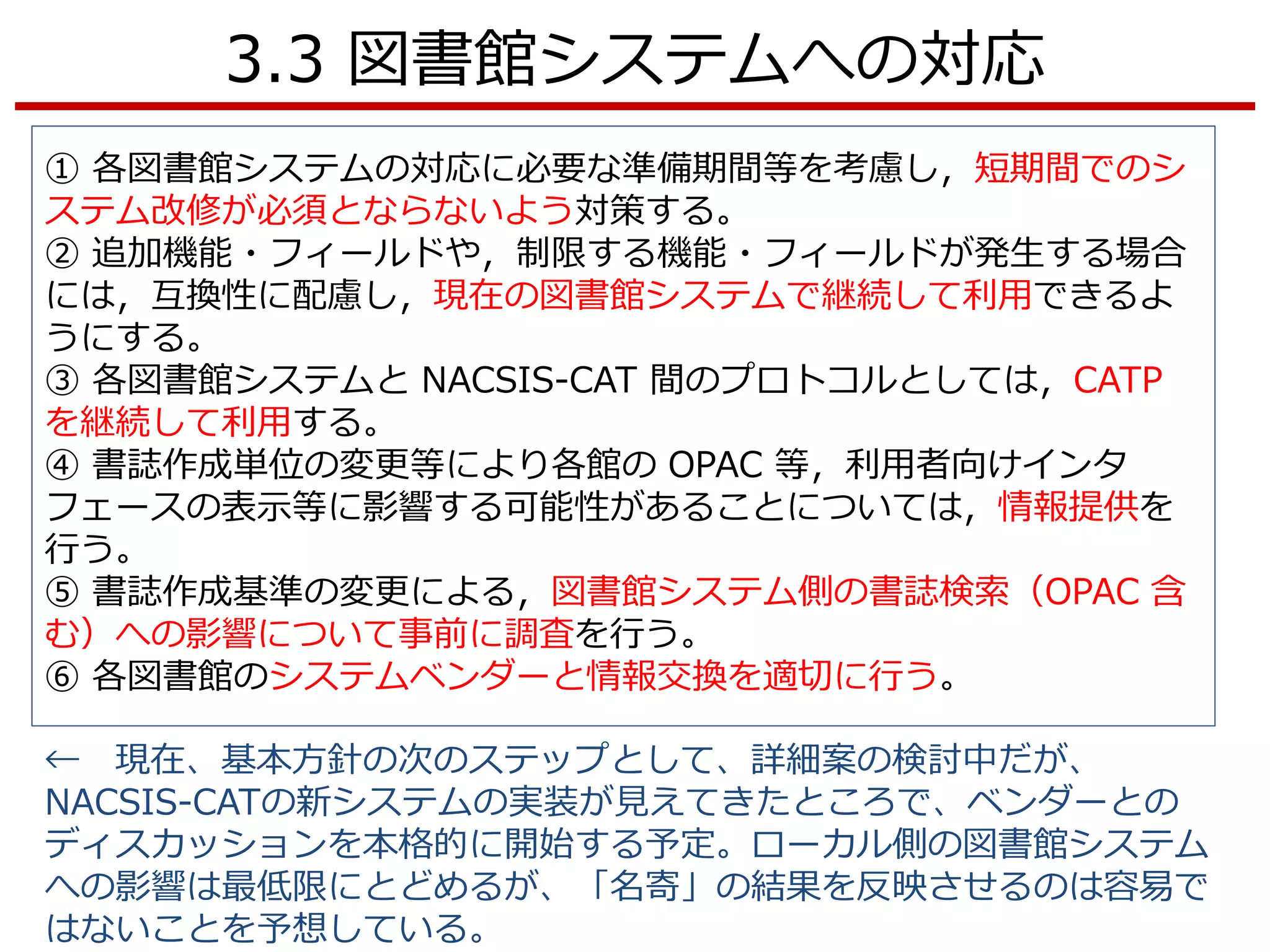 3.3 図書館システムへの対応
① 各図書館システムの対応に必要な準備期間等を考慮し，短期間でのシ
ステム改修が必須とならないよう対策する。
② 追加機能・フィールドや，制限する機能・フィールドが発生する場合
には，互換性に配慮し，現在の図書館システムで継続して利用できるよ
うにする。
③ 各図書館システムと NACSIS-CAT 間のプロトコルとしては，CATP
を継続して利用する。
④ 書誌作成単位の変更等により各館の OPAC 等，利用者向けインタ
フェースの表示等に影響する可能性があることについては，情報提供を
行う。
⑤ 書誌作成基準の変更による，図書館システム側の書誌検索（OPAC 含
む）への影響について事前に調査を行う。
⑥ 各図書館のシステムベンダーと情報交換を適切に行う。
← 現在、基本方針の次のステップとして、詳細案の検討中だが、
NACSIS-CATの新システムの実装が見えてきたところで、ベンダーとの
ディスカッションを本格的に開始する予定。ローカル側の図書館システム
への影響は最低限にとどめるが、「名寄」の結果を反映させるのは容易で
はないことを予想している。
 