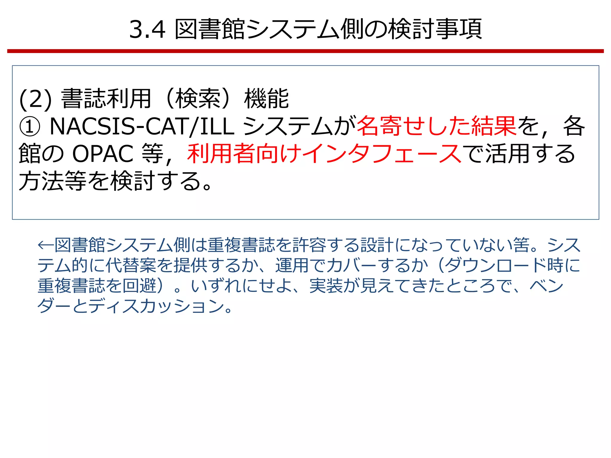3.4 図書館システム側の検討事項
(2) 書誌利用（検索）機能
① NACSIS-CAT/ILL システムが名寄せした結果を，各
館の OPAC 等，利用者向けインタフェースで活用する
方法等を検討する。
←図書館システム側は重複書誌を許容する設計になっていない筈。シス
テム的に代替案を提供するか、運用でカバーするか（ダウンロード時に
重複書誌を回避）。いずれにせよ、実装が見えてきたところで、ベン
ダーとディスカッション。
 