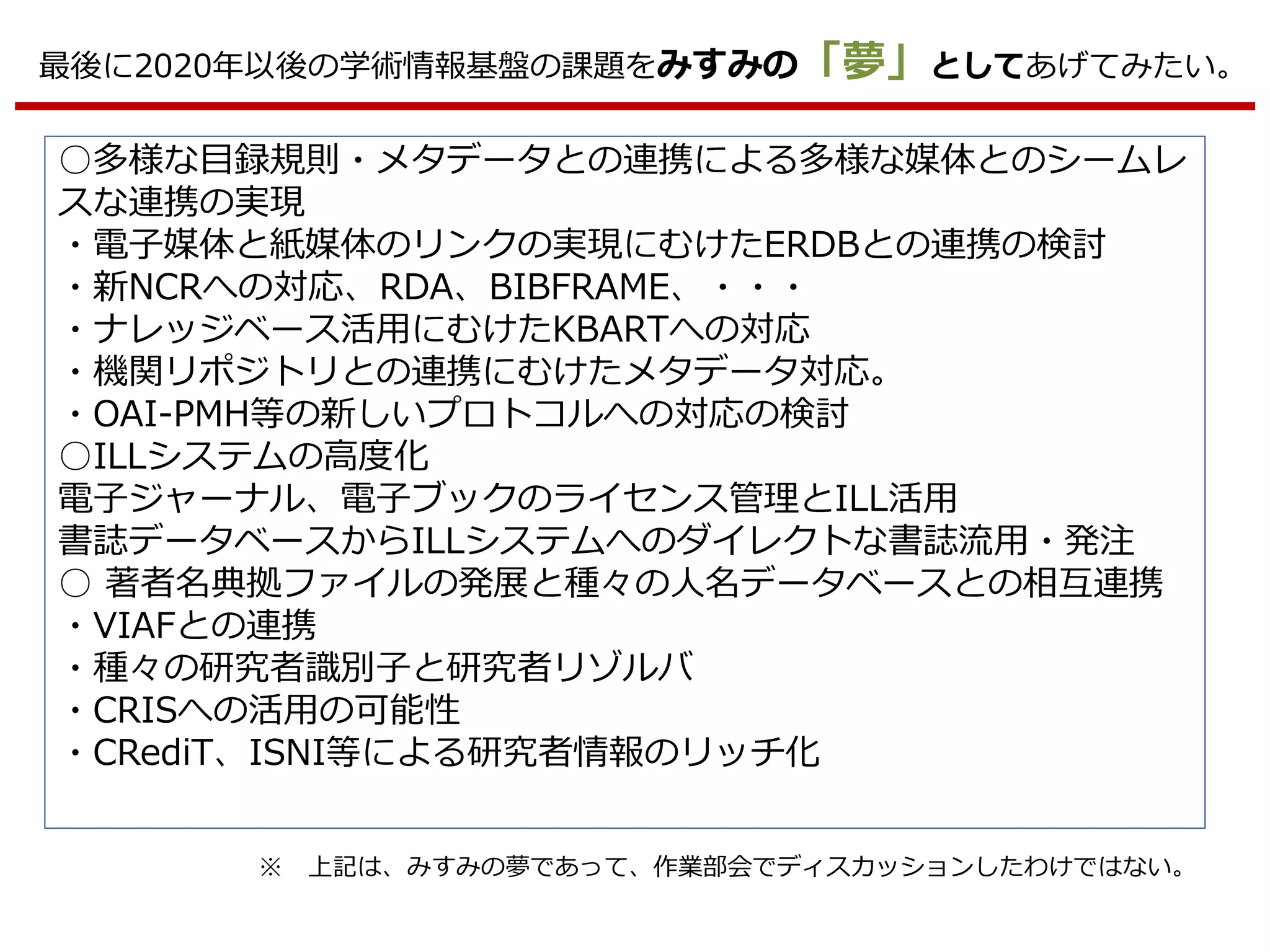 最後に2020年以後の学術情報基盤の課題をみすみの「夢」としてあげてみたい。
○多様な目録規則・メタデータとの連携による多様な媒体とのシームレ
スな連携の実現
・電子媒体と紙媒体のリンクの実現にむけたERDBとの連携の検討
・新NCRへの対応、RDA、BIBFRAME、・・・
・ナレッジベース活用にむけたKBARTへの対応
・機関リポジトリとの連携にむけたメタデータ対応。
・OAI-PMH等の新しいプロトコルへの対応の検討
○ILLシステムの高度化
電子ジャーナル、電子ブックのライセンス管理とILL活用
書誌データベースからILLシステムへのダイレクトな書誌流用・発注
○ 著者名典拠ファイルの発展と種々の人名データベースとの相互連携
・VIAFとの連携
・種々の研究者識別子と研究者リゾルバ
・CRISへの活用の可能性
・CRediT、ISNI等による研究者情報のリッチ化
※ 上記は、みすみの夢であって、作業部会でディスカッションしたわけではない。
 