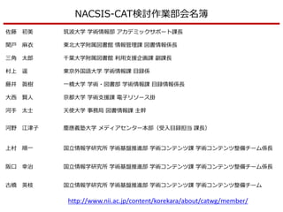 佐藤 初美 筑波大学 学術情報部 アカデミックサポート課長
関戸 麻衣 東北大学附属図書館 情報管理課 図書情報係長
三角 太郎 千葉大学附属図書館 利用支援企画課 副課長
村上 遥 東京外国語大学 学術情報課 目録係
藤井 眞樹 一橋大学 学術・図書部 学術情報課 目録情報係長
大西 賢人 京都大学 学術支援課 電子リソース掛
河手 太士 天使大学 事務局 図書情報課 主幹
河野 江津子 慶應義塾大学 メディアセンター本部（受入目録担当 課長）
上村 順一 国立情報学研究所 学術基盤推進部 学術コンテンツ課 学術コンテンツ整備チーム係長
阪口 幸治 国立情報学研究所 学術基盤推進部 学術コンテンツ課 学術コンテンツ整備チーム係長
古橋 英枝 国立情報学研究所 学術基盤推進部 学術コンテンツ課 学術コンテンツ整備チーム
NACSIS-CAT検討作業部会名簿
http://www.nii.ac.jp/content/korekara/about/catwg/member/
 