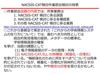 NACSIS-CAT検討作業部会検討の背景
○作業部会設置の内規では、所掌業務は
1. NACSIS-CAT 検討に係る調査
2. NACSIS-CAT 検討に係る各種提案
3.その他 NACSIS-CAT 検討に係る業務
http://www.nii.ac.jp/content/korekara/about/catwg/rule/rule_catwg.pdf
○これから委員会で策定された「これからの学術情報システ
ムの在り方について」では、進むべき方向性としては
統合的発見環境の提供、メタデータの標準化、
学術情報資源の確保
を挙げ、当面の課題として
(1) 電子情報資源のデータの管理・共有
(2) NACSIS-CAT/ILL の再構築（軽量化・合理化）
を挙げている。“機能強化のために何をすべき”については具体
的に示されているが、軽量化・合理化が具体的に何を示すの
かが記されていないため、やや唐突な印象を受けるかもしれ
ない。
 