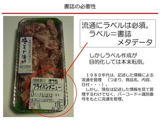 流通にラベルは必須。
ラベル＝書誌
メタデータ
しかしラベル作成が
目的化しては本末転倒。
書誌の必要性
１９８０年代は、記述した情報による
流通を管理 （つまり、商品名、内容、
日付・・・）。
しかし、現在は記述した情報を見て管
理するわけでなく、バーコード＝識別番
号をもとに流通を管理。
 