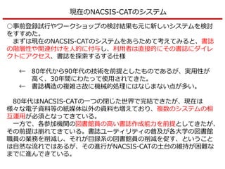 現在のNACSIS-CATのシステム
○事前登録試行やワークショップの検討結果も元に新しいシステムを検討
をすすめた。
まずは現在のNACSIS-CATのシステムをあらためて考えてみると、書誌
の階層性や関連付けを人的に付与し、利用者は直接的にその書誌にダイレ
クトにアクセス、書誌を探索するする仕様
← 80年代から90年代の技術を前提としたものであるが、実用性が
高く、30年間にわたって使用されてきた。
← 書誌構造の複雑さ故に機械的処理にはなじまない点が多い。
80年代はNACSIS-CATの一つの閉じた世界で完結できたが、現在は
様々な電子資料等の紙媒体以外の資料も増えており、複数のシステムの相
互運用が必須となってきている。
一方で、各参加機関の図書館員の高い書誌作成能力を前提としてきたが、
その前提は崩れてきている。書誌ユーティリティの普及が各大学の図書館
職員の業務を削減し、それが目録系の図書館員の削減を促す、ということ
は自然な流れではあるが、その進行がNACSIS-CATの土台の維持が困難な
までに進んできている。
 