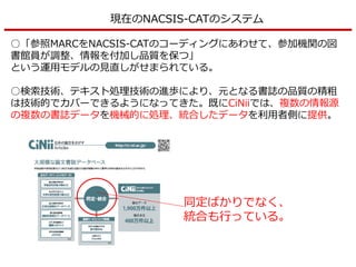 現在のNACSIS-CATのシステム
○「参照MARCをNACSIS-CATのコーディングにあわせて、参加機関の図
書館員が調整、情報を付加し品質を保つ」
という運用モデルの見直しがせまられている。
○検索技術、テキスト処理技術の進歩により、元となる書誌の品質の精粗
は技術的でカバーできるようになってきた。既にCiNiiでは、複数の情報源
の複数の書誌データを機械的に処理、統合したデータを利用者側に提供。
同定ばかりでなく、
統合も行っている。
 