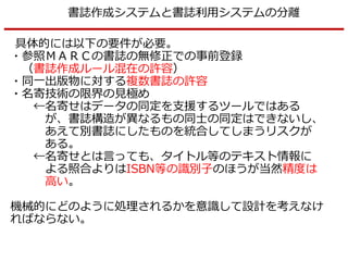書誌作成システムと書誌利用システムの分離
具体的には以下の要件が必要。
・参照ＭＡＲＣの書誌の無修正での事前登録
（書誌作成ルール混在の許容）
・同一出版物に対する複数書誌の許容
・名寄技術の限界の見極め
←名寄せはデータの同定を支援するツールではある
が、書誌構造が異なるもの同士の同定はできないし、
あえて別書誌にしたものを統合してしまうリスクが
ある。
←名寄せとは言っても、タイトル等のテキスト情報に
よる照合よりはISBN等の識別子のほうが当然精度は
高い。
機械的にどのように処理されるかを意識して設計を考えなけ
ればならない。
 