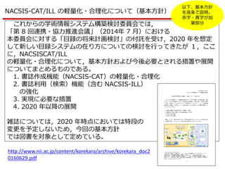 NACSIS-CAT/ILL の軽量化・合理化について（基本方針）
これからの学術情報システム構築検討委員会では，
「第 8 回連携・協力推進会議」（2014年 7 月）における
本委員会に対する「目録の将来計画検討」の付託を受け，2020 年を想定
して新しい目録システムの在り方についての検討を行ってきたが １，ここ
に，NACSISCAT/ILL
の軽量化・合理化について，基本方針および今後必要とされる措置や展開
についてまとめるものである。
1. 書誌作成機能（NACSIS-CAT）の軽量化・合理化
2. 書誌利用（検索）機能（含む NACSIS-ILL）
の強化
3. 実現に必要な措置
4. 2020 年以降の展開
雑誌については，2020 年時点においては特段の
変更を予定しないため，今回の基本方針
では図書を対象として定めている。
http://www.nii.ac.jp/content/korekara/archive/korekara_doc2
0160629.pdf
以下、基本方針
を遂条で説明。
赤字・青字が加
筆部分
 