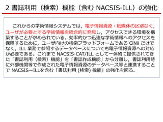 2 書誌利用（検索）機能（含む NACSIS-ILL）の強化
これからの学術情報システムでは，電子情報資源・紙媒体の区別なく，
ユーザが必要とする学術情報を統合的に発見し，アクセスできる環境を構
築することが求められている。効率的かつ迅速な学術情報へのアクセスを
保障するために，ユーザ向けの検索プラットフォームである CiNii だけで
なく，ILL 業務で参照するデータベースについても電子情報資源への対応
が必要である。これまで NACSIS-CAT/ILL として一体的に提供されてき
た「書誌利用（検索）機能」を「書誌作成機能」から分離し，書誌利用時
に外部機関等で作成された電子情報資源のデータベース等と連携すること
で NACSISーILLを含む「書誌利用 (検索) 機能」の強化を図る。
 