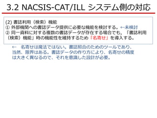 3.2 NACSIS-CAT/ILL システム側の対応
(2) 書誌利用（検索）機能
① 外部機関への書誌データ提供に必要な機能を検討する。←未検討
② 同一資料に対する複数の書誌データが存在する場合でも，「書誌利用
（検索）機能」時の機能性を維持するため「名寄せ」を導入する。
← 名寄せは魔法ではない。書誌照合のためのツールであり、
当然、限界はある。書誌データの作り方により、名寄せの精度
は大きく異なるので、それを意識した設計が必要。
 