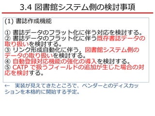 3.4 図書館システム側の検討事項
(1) 書誌作成機能
① 書誌データのフラット化に伴う対応を検討する。
② 書誌データのフラット化に伴う既存書誌データの
取り扱いを検討する。
③ リンク形成自動化に伴う，図書館システム側の
データの取り扱いを検討する。
④ 自動登録対応機能の強化の導入を検討する。
⑤ CATP で扱うフィールドの追加が生じた場合の対
応を検討する。
← 実装が見えてきたところで、ベンダーとのディスカッ
ションを本格的に開始する予定。
 