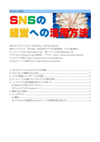 東京商工会議所
ＳＮＳの
経営への活用方法
2016 年 10 月 17 日（月） 14 時 00 分～14 時 50 分（50 分）
経営コンサルタント 竹内幸次 株式会社スプラム代表取締役 中小企業診断士
ホームページ：http://www.spram.co.jp/ 電子メール：takeuchi@spram.co.jp
ブログ：http://blog.goo.ne.jp/2300062/ ツイッター：http://twitter.com/spram_takeuchi
フェイスブック（個人）：http://www.facebook.com/spramtakeuchi
Facebook ページ（企業）：http://www.facebook.com/spramjp
１．SNS とは？～こんなにある SNS の全体像 ...................................................................... 1
２．自社に合った戦略的 SNS 活用.................................................................................... 1
３．ブログの概要とブログサービスの特徴 ........................................................................... 2
４．ホームページと比較したビジネスブログの経営効果 ........................................................ 2
５．フェイスブックの基本機能と経営としての使い方 ............................................................. 3
（１）基本は「自宅近くのカフェサロン」 ............................................................................ 3
（２）フェイスブックと Facebook ページ ............................................................................ 3
６．動画で伝える魅力 ..................................................................................................... 4
７．インスタグラム ........................................................................................................... 5
（１）概要 ................................................................................................................... 5
（２）スマホからの投稿時に facebook ページを位置情報に設定する.................................... 6
 