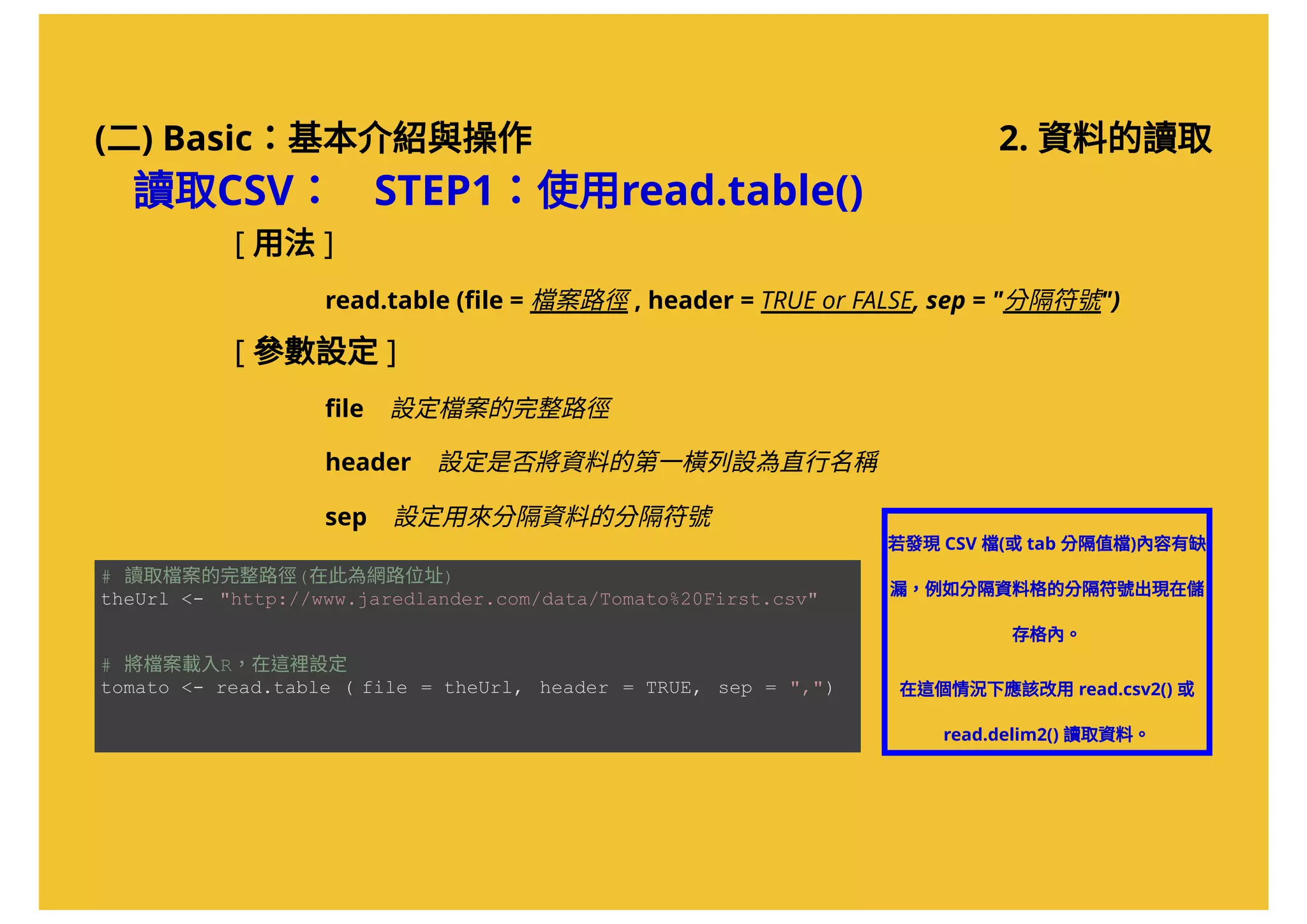 (二) Basic：基本介紹與操作
讀取CSV： STEP1：使用read.table()
若發現CSV 檔(或tab 分隔值檔)內容有缺
漏，例如分隔資料格的分隔符號出現在儲
存格內。
在這個情況下應該改用read.csv2() 或
read.delim2() 讀取資料。
[ 用法 ]
          read.table (ﬁle = 檔案路徑 , header = TRUE or FALSE, sep = "分隔符號")
[ 參數設定 ]
          ﬁle    設定檔案的完整路徑
          header    設定是否將資料的第一橫列設為直行名稱
          sep    設定用來分隔資料的分隔符號
# 讀取檔案的完整路徑(在此為網路位址) 
theUrl <­  "http://www.jaredlander.com/data/Tomato%20First.csv"  
# 將檔案載入R，在這裡設定 
tomato <­ read.table ( file = theUrl,  header = TRUE,  sep = ",")
2. 資料的讀取
 
