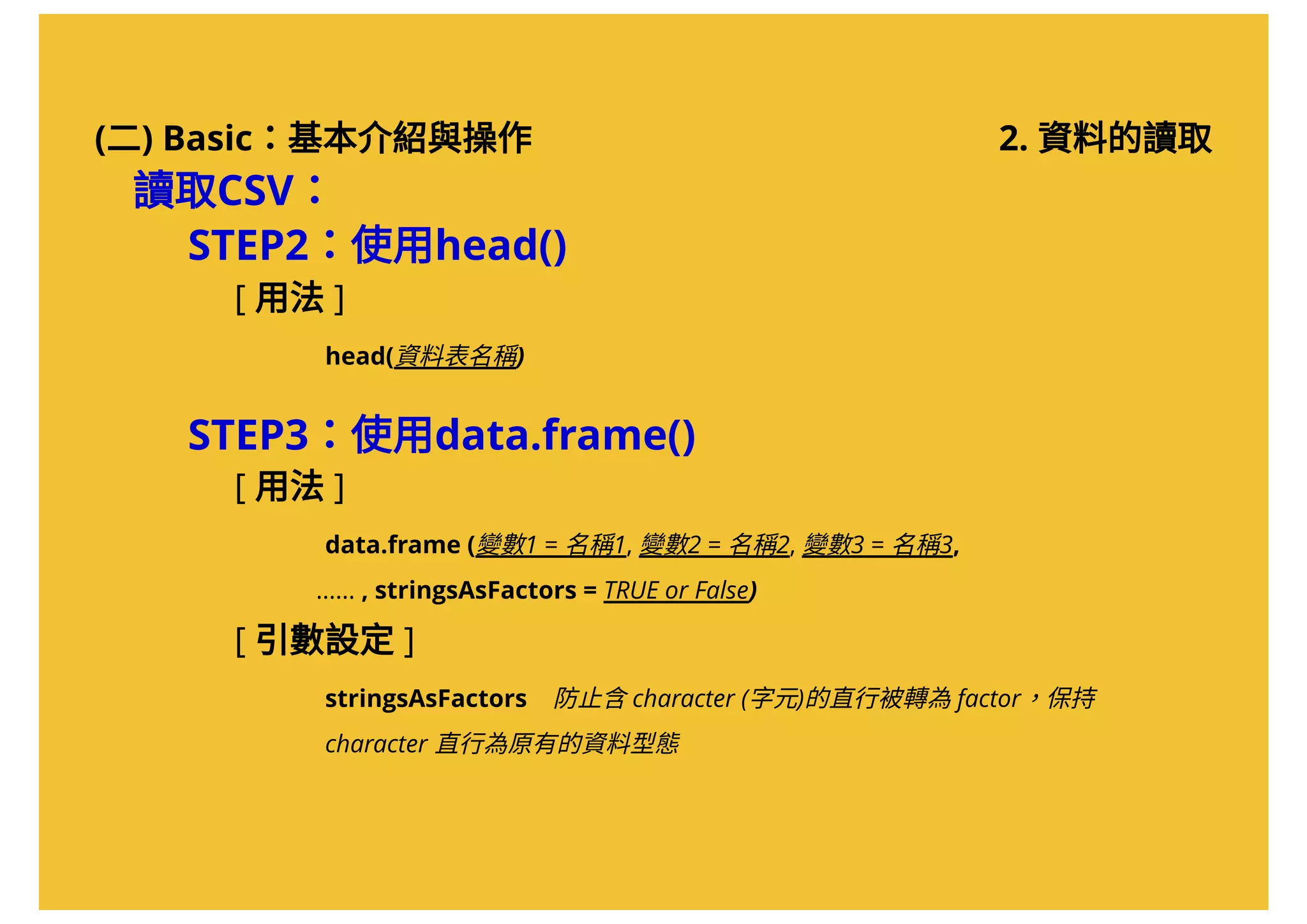(二) Basic：基本介紹與操作
讀取CSV：
STEP2：使用head()
[ 用法 ]
          head(資料表名稱)
STEP3：使用data.frame()
[ 用法 ]
          data.frame (變數1 = 名稱1, 變數2 = 名稱2, 變數3 = 名稱3,                           
         ...... , stringsAsFactors = TRUE or False)
[ 引數設定 ]
          stringsAsFactors    防止含character (字元)的直行被轉為factor，保持         
          character 直行為原有的資料型態
2. 資料的讀取
 