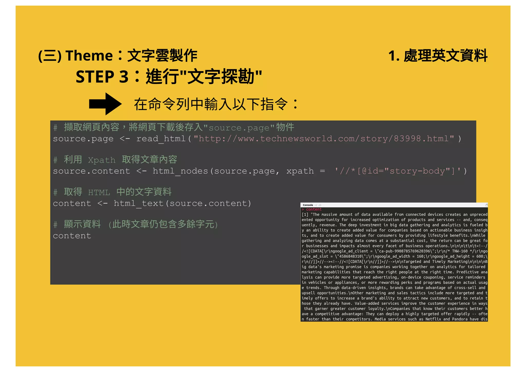 (三) Theme：文字雲製作 1. 處理英文資料
STEP 3：進行"文字探勘"
# 擷取網頁內容，將網頁下載後存入"source.page"物件 
source.page <­ read_html( "http://www.technewsworld.com/story/83998.html" ) 
# 利用 Xpath 取得文章內容 
source.content <­ html_nodes(source.page, xpath =  '//*[@id="story­body"]') 
# 取得 HTML 中的文字資料 
content <­ html_text(source.content)  
# 顯示資料 (此時文章仍包含多餘字元) 
content
在命令列中輸入以下指令：
 