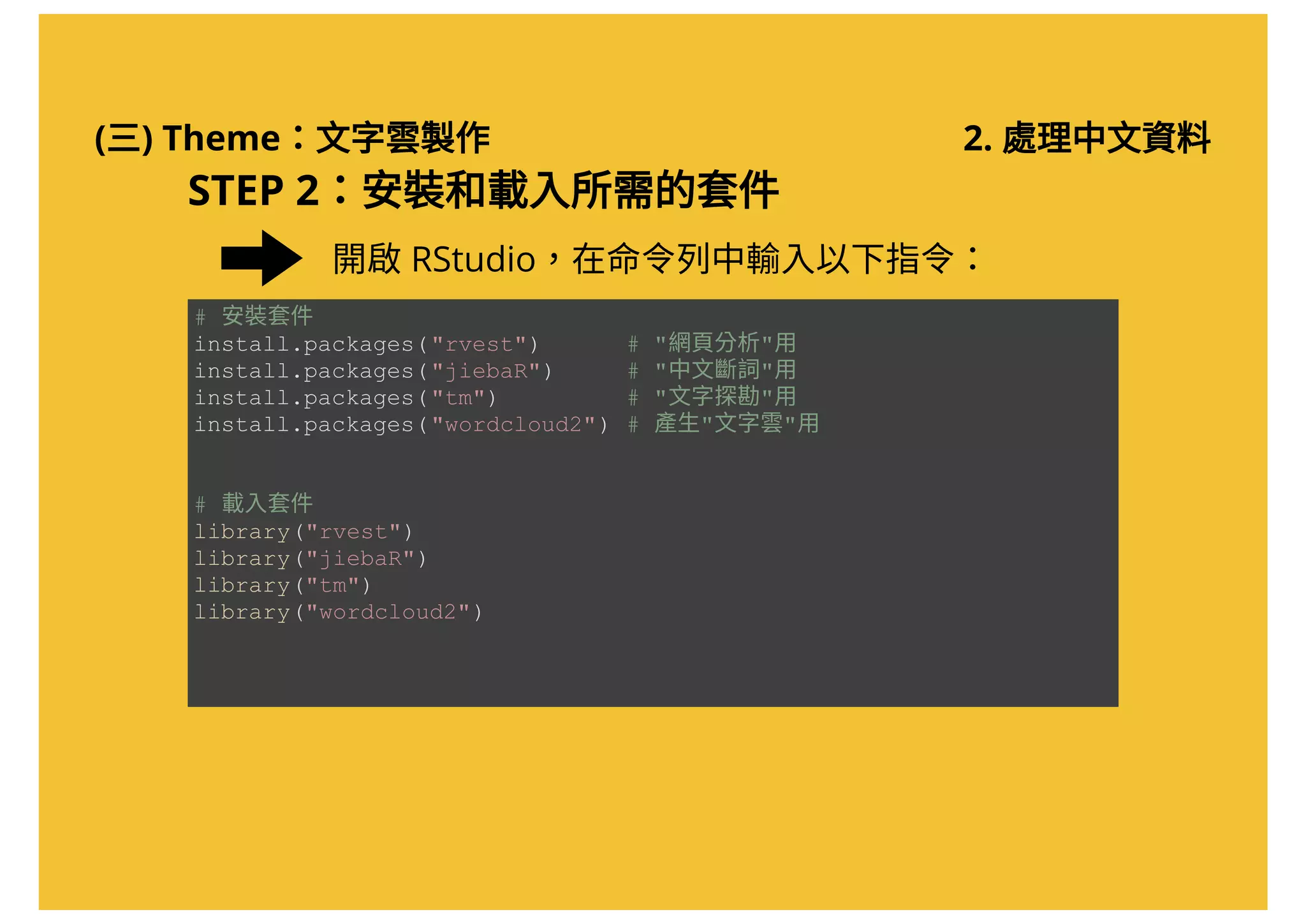 (三) Theme：文字雲製作 2. 處理中文資料
STEP 2：安裝和載入所需的套件
開啟RStudio，在命令列中輸入以下指令：
# 安裝套件 
install.packages("rvest")      # "網頁分析"用 
install.packages("jiebaR")     # "中文斷詞"用 
install.packages("tm")         # "文字探勘"用 
install.packages("wordcloud2") # 產生"文字雲"用 
# 載入套件 
library("rvest")
library("jiebaR") 
library("tm")
library("wordcloud2")
 