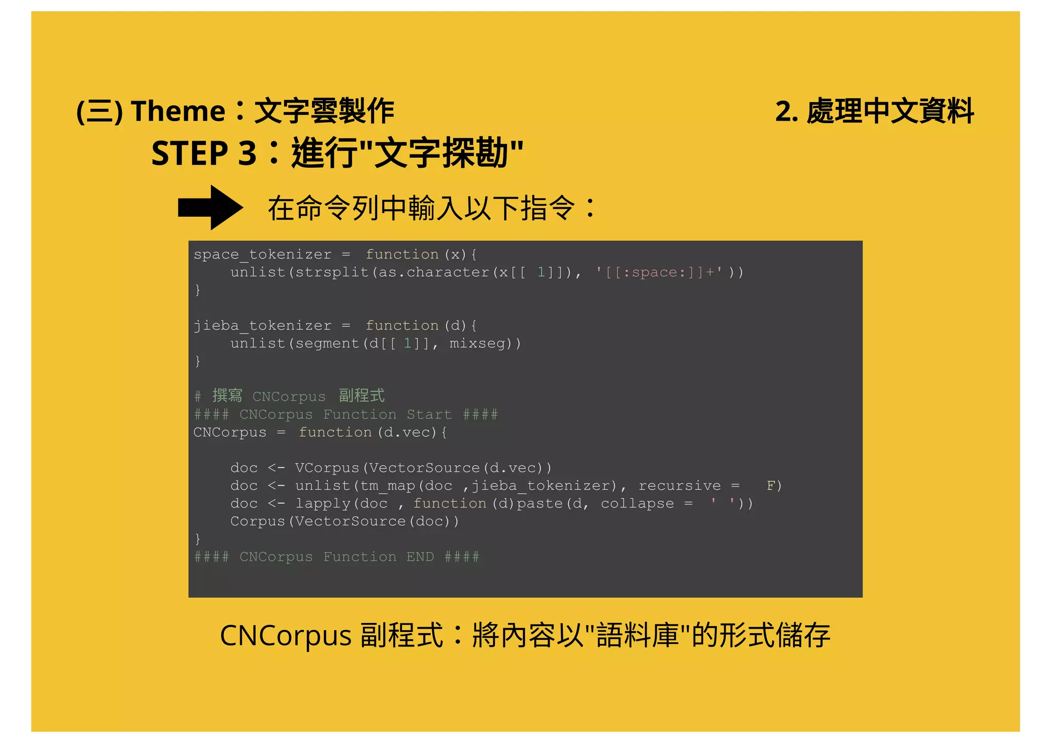 (三) Theme：文字雲製作 2. 處理中文資料
STEP 3：進行"文字探勘"
在命令列中輸入以下指令：
space_tokenizer =  function(x){ 
    unlist(strsplit(as.character(x[[ 1]]), '[[:space:]]+' )) 
} 
jieba_tokenizer =  function(d){ 
    unlist(segment(d[[ 1]], mixseg))  
} 
# 撰寫 CNCorpus  副程式 
#### CNCorpus Function Start ####  
CNCorpus =  function(d.vec){ 
   
    doc <­ VCorpus(VectorSource(d.vec))  
    doc <­ unlist(tm_map(doc ,jieba_tokenizer), recursive =  F) 
    doc <­ lapply(doc , function(d)paste(d, collapse =  ' ')) 
    Corpus(VectorSource(doc))  
} 
#### CNCorpus Function END ####
CNCorpus 副程式：將內容以"語料庫"的形式儲存
 