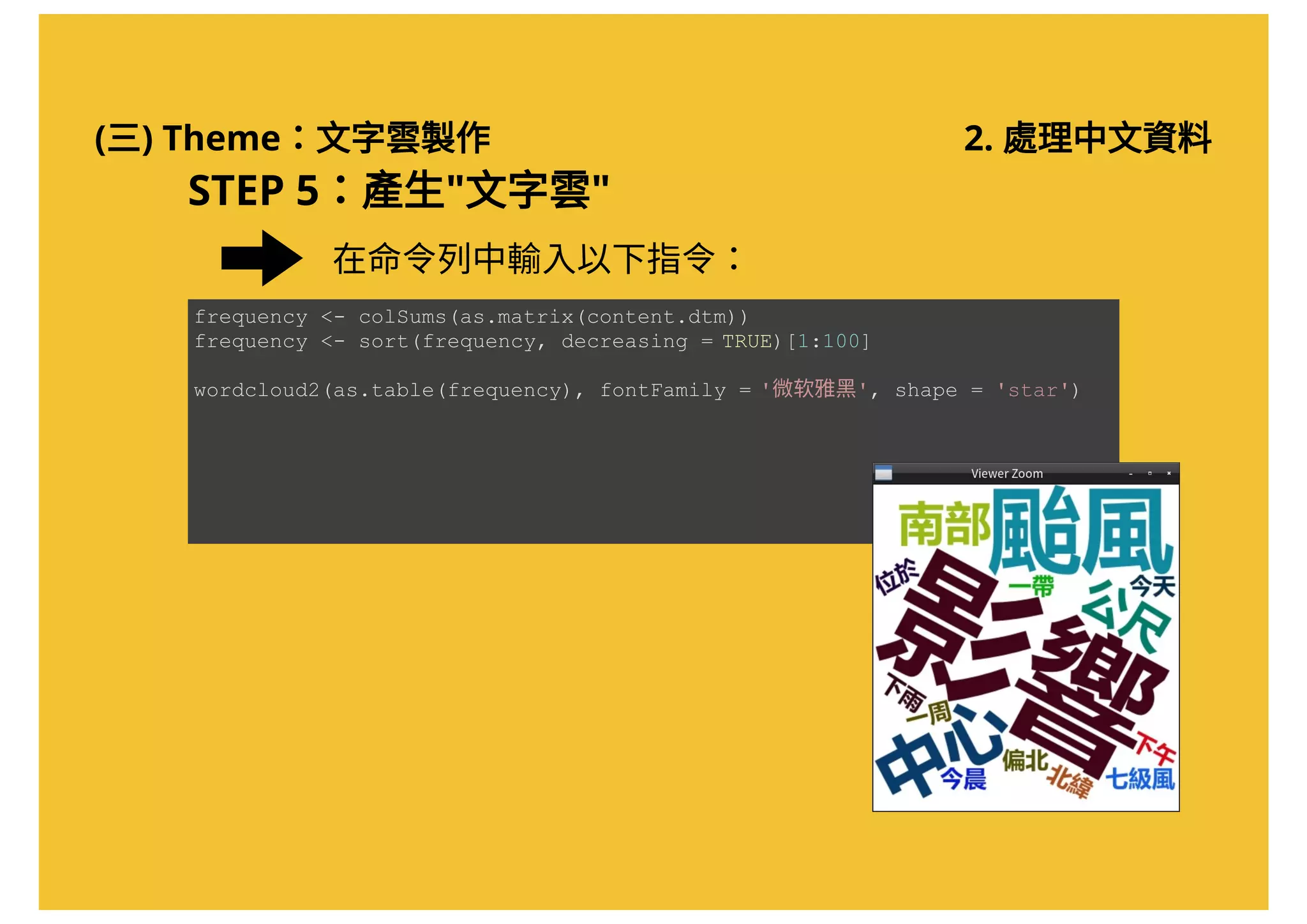 (三) Theme：文字雲製作 2. 處理中文資料
在命令列中輸入以下指令：
frequency <­ colSums(as.matrix(content.dtm)) 
frequency <­ sort(frequency, decreasing = TRUE)[1:100] 
wordcloud2(as.table(frequency), fontFamily = '微软雅黑', shape = 'star')
STEP 5：產生"文字雲"
 