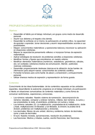 PropuestacurricularMatemáticas1 ESO · EdicionesAljibe
PROPUESTACURRICULAR MATEMÁTICAS 1ESO
Objetivos
 Desarrollar el hábito por el trabajo individual y en grupos como medio de desarrollo
personal.
 Asumir sus deberes y el respeto a los demás.
 Desarrollar la confianza en sí mismo, la participación, el sentido crítico, la capacidad
de aprender a aprender, tomar decisiones y asumir responsabilidades acordes a sus
posibilidades.
 Integrar conocimientos matemáticos y operaciones básicos y reconocer su aplicación
en situaciones cotidianas.
 Mejorar la capacidad de pensamiento reflexivo e incorporar formas de expresión
matemáticas.
 Aplicar estrategias de resolución de problemas sencillos a situaciones cotidianas.
 Identificar formas y figuras que encontramos en nuestro entorno.
 Identificar elementos matemáticos (numéricos, estadísticos, geométricos, cálculos,
etc.) en contextos cotidianos (medios de comunicación, Internet, publicidad,
vivencias cotidianas).
 Desarrollar progresivamente destrezas básicas en la utilización de las fuentes de
información para adquirir nuevos conocimientos de contenido científico.
 Fomentar la lectura para como fuente de placer y comprensión y enriquecimiento
personal.
 Utilizar diversos medios de expresión y representación de forma guiada.
Contenidos
Conocimiento de las ideas fundamentales de los contenidos expuestos en las unidades
siguientes, desarrollando la autonomía progresiva en el trabajo individual y la participación
e interés en situaciones comunicativas de contenido matemático y como forma de
comunicar sentimientos, experiencias y emociones.
 Los números naturales: Nuestro sistema de numeración, descomposición de
números naturales, comparar y ordenar números, millares, leer números, la suma y
sus propiedades, la resta, el paréntesis, problemas con sumas y restas.
 Los números naturales (2): La multiplicación, propiedades de la multiplicación, doble
y triple, multiplicaciones sin llevadas y con llevadas, la división, la prueba de la
división, problemas con multiplicaciones y divisiones.
 Los decimales: Menos de una unidad, décima y centésima, lectura de decimales,
suma y resta de decimales.
 El euro: Nuestra moneda, aproximaciones, resolución de problemas.
 Las fracciones: Medios y mitades, cuartos, escribir fracciones, leer fracciones.
 