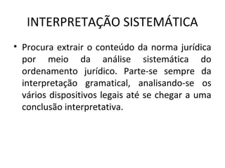 INTERPRETAÇÃO SISTEMÁTICA
• Procura extrair o conteúdo da norma jurídica
por meio da análise sistemática do
ordenamento jurídico. Parte-se sempre da
interpretação gramatical, analisando-se os
vários dispositivos legais até se chegar a uma
conclusão interpretativa.
 